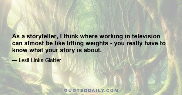 As a storyteller, I think where working in television can almost be like lifting weights - you really have to know what your story is about.