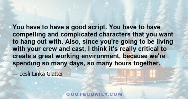 You have to have a good script. You have to have compelling and complicated characters that you want to hang out with. Also, since you're going to be living with your crew and cast, I think it's really critical to