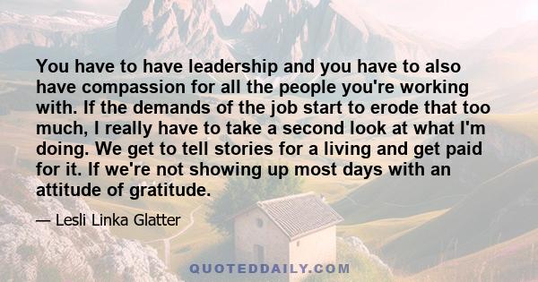 You have to have leadership and you have to also have compassion for all the people you're working with. If the demands of the job start to erode that too much, I really have to take a second look at what I'm doing. We