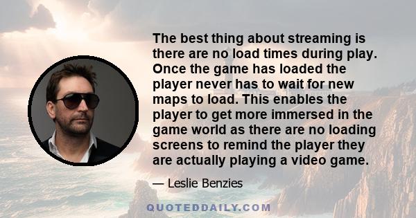 The best thing about streaming is there are no load times during play. Once the game has loaded the player never has to wait for new maps to load. This enables the player to get more immersed in the game world as there