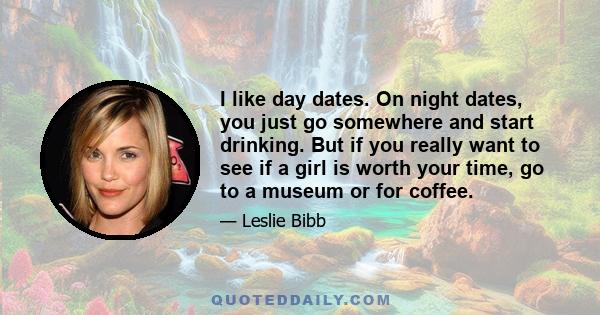 I like day dates. On night dates, you just go somewhere and start drinking. But if you really want to see if a girl is worth your time, go to a museum or for coffee.