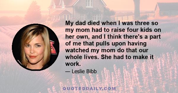 My dad died when I was three so my mom had to raise four kids on her own, and I think there's a part of me that pulls upon having watched my mom do that our whole lives. She had to make it work.