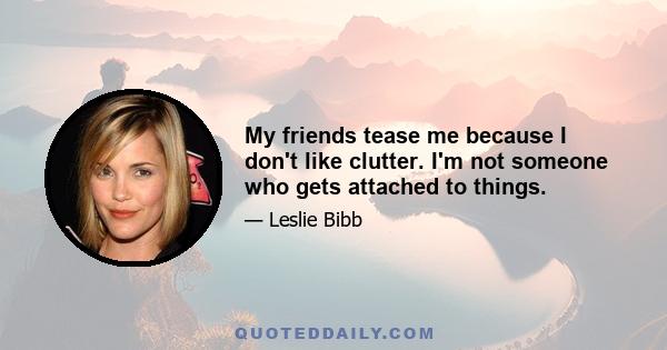 My friends tease me because I don't like clutter. I'm not someone who gets attached to things.