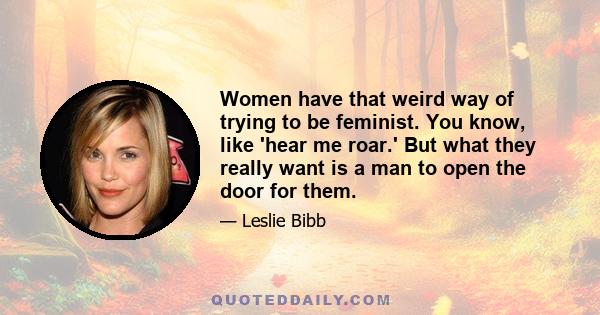 Women have that weird way of trying to be feminist. You know, like 'hear me roar.' But what they really want is a man to open the door for them.