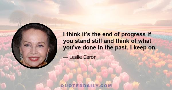 I think it's the end of progress if you stand still and think of what you've done in the past. I keep on.