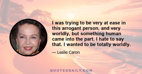 I was trying to be very at ease in this arrogant person, and very worldly, but something human came into the part. I hate to say that. I wanted to be totally worldly.