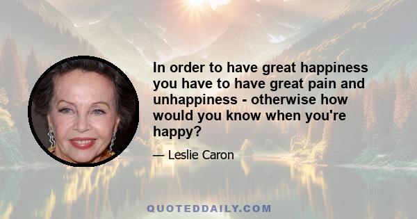 In order to have great happiness you have to have great pain and unhappiness - otherwise how would you know when you're happy?