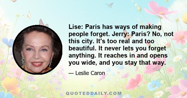 Lise: Paris has ways of making people forget. Jerry: Paris? No, not this city. It's too real and too beautiful. It never lets you forget anything. It reaches in and opens you wide, and you stay that way.