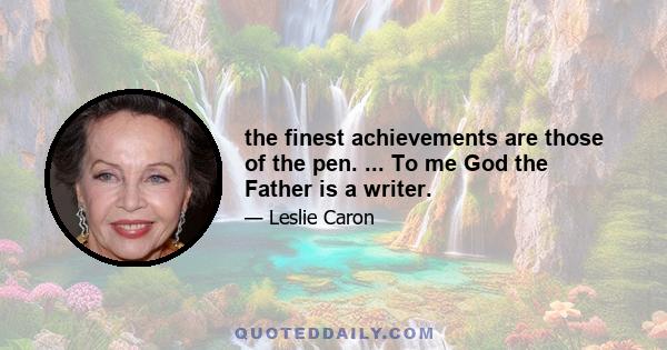 the finest achievements are those of the pen. ... To me God the Father is a writer.