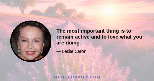 The most important thing is to remain active and to love what you are doing.