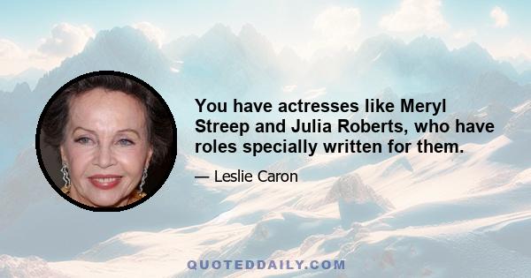 You have actresses like Meryl Streep and Julia Roberts, who have roles specially written for them.