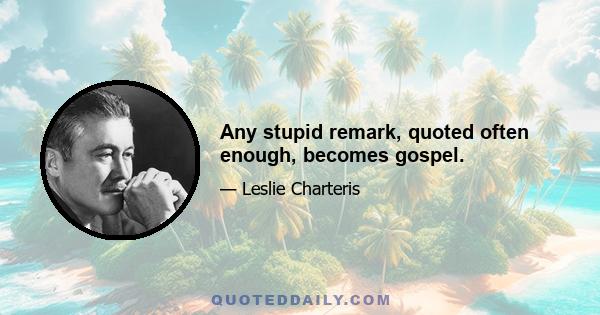 Any stupid remark, quoted often enough, becomes gospel.