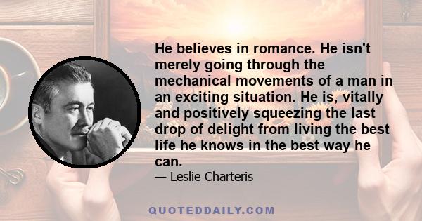 He believes in romance. He isn't merely going through the mechanical movements of a man in an exciting situation. He is, vitally and positively squeezing the last drop of delight from living the best life he knows in