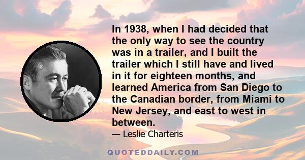 In 1938, when I had decided that the only way to see the country was in a trailer, and I built the trailer which I still have and lived in it for eighteen months, and learned America from San Diego to the Canadian