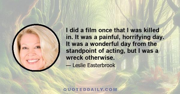 I did a film once that I was killed in. It was a painful, horrifying day. It was a wonderful day from the standpoint of acting, but I was a wreck otherwise.