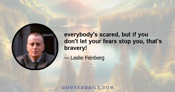 everybody's scared, but if you don't let your fears stop you, that's bravery!