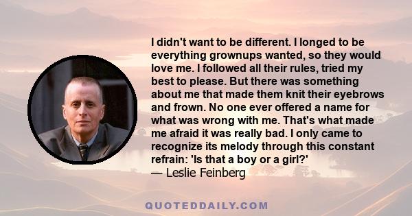 I didn't want to be different. I longed to be everything grownups wanted, so they would love me. I followed all their rules, tried my best to please. But there was something about me that made them knit their eyebrows