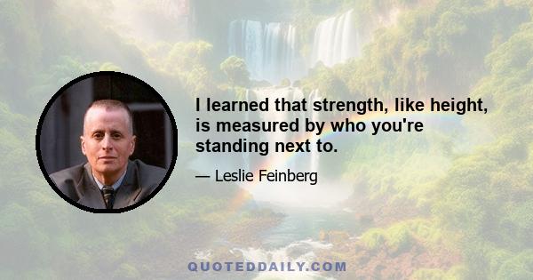 I learned that strength, like height, is measured by who you're standing next to.