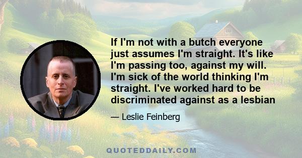 If I'm not with a butch everyone just assumes I'm straight. It's like I'm passing too, against my will. I'm sick of the world thinking I'm straight. I've worked hard to be discriminated against as a lesbian