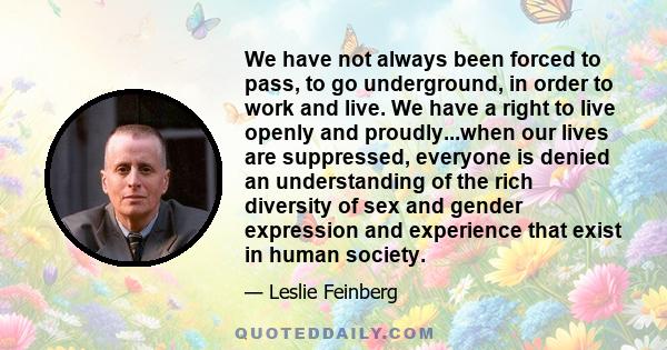 We have not always been forced to pass, to go underground, in order to work and live. We have a right to live openly and proudly...when our lives are suppressed, everyone is denied an understanding of the rich diversity 