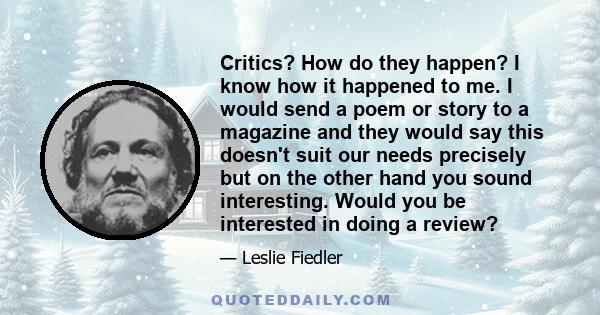 Critics? How do they happen? I know how it happened to me. I would send a poem or story to a magazine and they would say this doesn't suit our needs precisely but on the other hand you sound interesting. Would you be