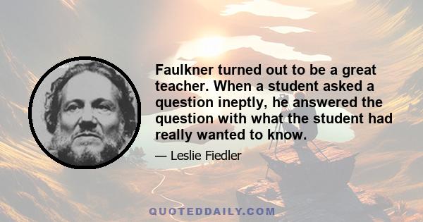 Faulkner turned out to be a great teacher. When a student asked a question ineptly, he answered the question with what the student had really wanted to know.