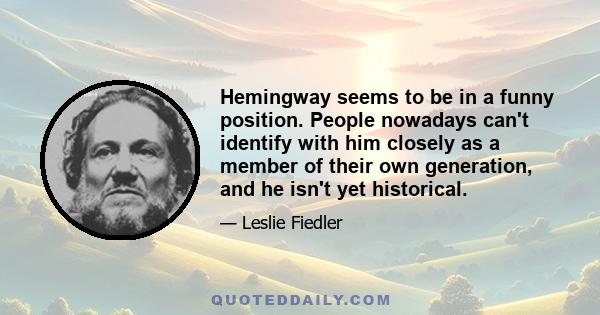 Hemingway seems to be in a funny position. People nowadays can't identify with him closely as a member of their own generation, and he isn't yet historical.