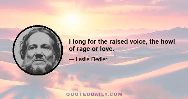 I long for the raised voice, the howl of rage or love.