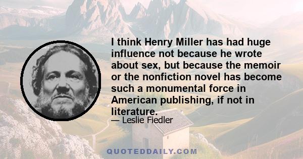 I think Henry Miller has had huge influence not because he wrote about sex, but because the memoir or the nonfiction novel has become such a monumental force in American publishing, if not in literature.