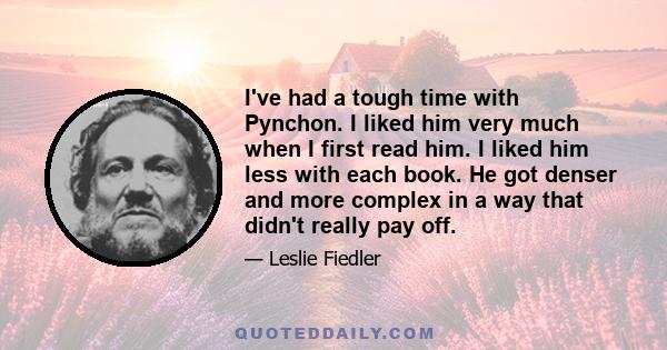 I've had a tough time with Pynchon. I liked him very much when I first read him. I liked him less with each book. He got denser and more complex in a way that didn't really pay off.