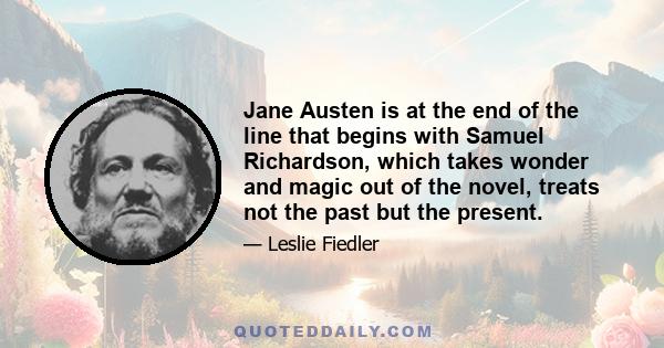 Jane Austen is at the end of the line that begins with Samuel Richardson, which takes wonder and magic out of the novel, treats not the past but the present.