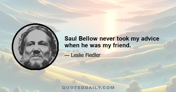 Saul Bellow never took my advice when he was my friend.