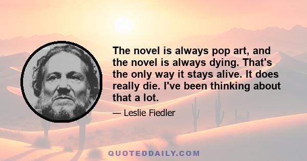 The novel is always pop art, and the novel is always dying. That's the only way it stays alive. It does really die. I've been thinking about that a lot.