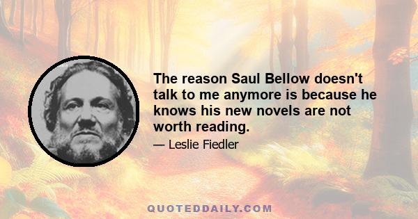 The reason Saul Bellow doesn't talk to me anymore is because he knows his new novels are not worth reading.