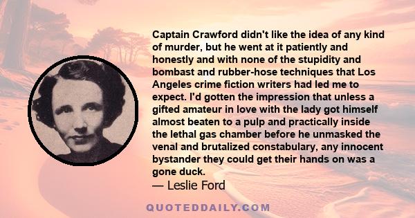 Captain Crawford didn't like the idea of any kind of murder, but he went at it patiently and honestly and with none of the stupidity and bombast and rubber-hose techniques that Los Angeles crime fiction writers had led