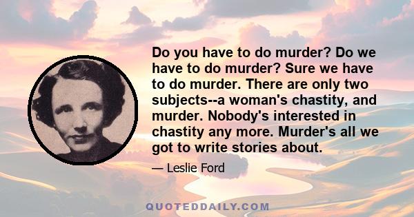 Do you have to do murder? Do we have to do murder? Sure we have to do murder. There are only two subjects--a woman's chastity, and murder. Nobody's interested in chastity any more. Murder's all we got to write stories