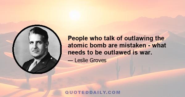 People who talk of outlawing the atomic bomb are mistaken - what needs to be outlawed is war.