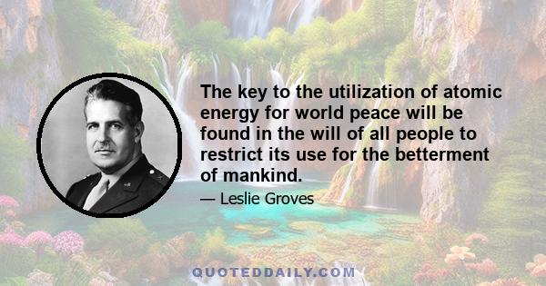 The key to the utilization of atomic energy for world peace will be found in the will of all people to restrict its use for the betterment of mankind.