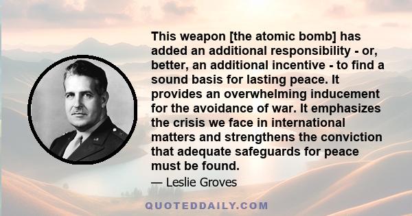 This weapon [the atomic bomb] has added an additional responsibility - or, better, an additional incentive - to find a sound basis for lasting peace. It provides an overwhelming inducement for the avoidance of war. It