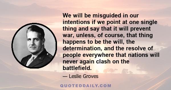 We will be misguided in our intentions if we point at one single thing and say that it will prevent war, unless, of course, that thing happens to be the will, the determination, and the resolve of people everywhere that 