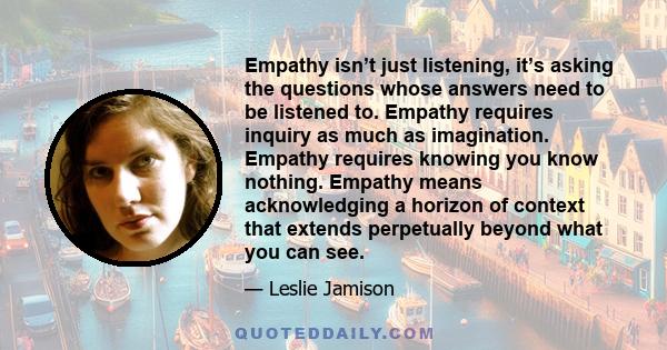 Empathy isn’t just listening, it’s asking the questions whose answers need to be listened to. Empathy requires inquiry as much as imagination. Empathy requires knowing you know nothing. Empathy means acknowledging a