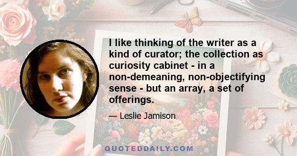 I like thinking of the writer as a kind of curator; the collection as curiosity cabinet - in a non-demeaning, non-objectifying sense - but an array, a set of offerings.