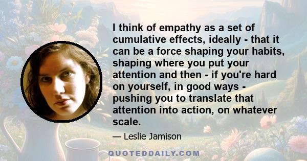 I think of empathy as a set of cumulative effects, ideally - that it can be a force shaping your habits, shaping where you put your attention and then - if you're hard on yourself, in good ways - pushing you to