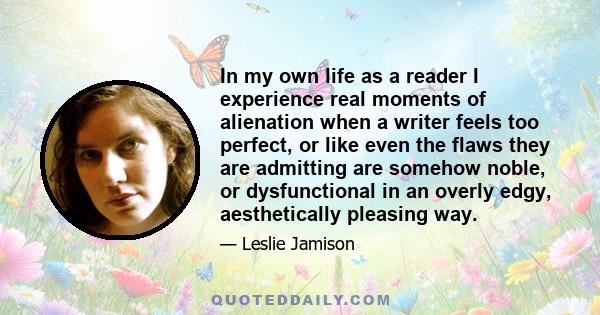 In my own life as a reader I experience real moments of alienation when a writer feels too perfect, or like even the flaws they are admitting are somehow noble, or dysfunctional in an overly edgy, aesthetically pleasing 