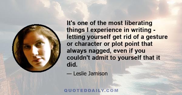 It's one of the most liberating things I experience in writing - letting yourself get rid of a gesture or character or plot point that always nagged, even if you couldn't admit to yourself that it did.