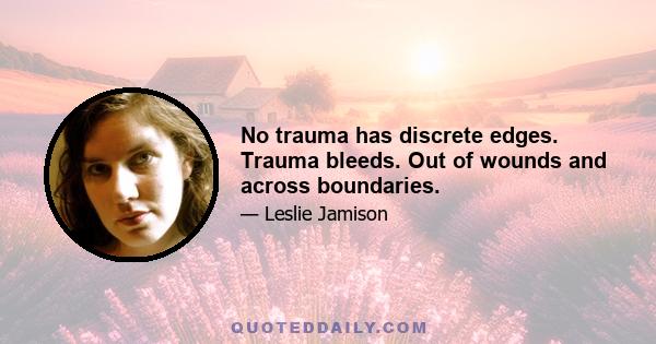 No trauma has discrete edges. Trauma bleeds. Out of wounds and across boundaries.