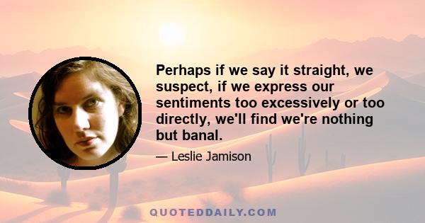 Perhaps if we say it straight, we suspect, if we express our sentiments too excessively or too directly, we'll find we're nothing but banal.