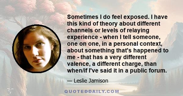 Sometimes I do feel exposed. I have this kind of theory about different channels or levels of relaying experience - when I tell someone, one on one, in a personal context, about something that's happened to me - that