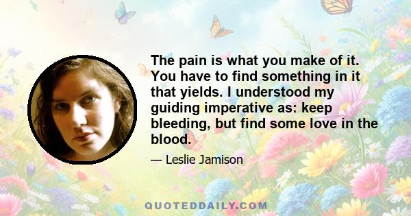 The pain is what you make of it. You have to find something in it that yields. I understood my guiding imperative as: keep bleeding, but find some love in the blood.