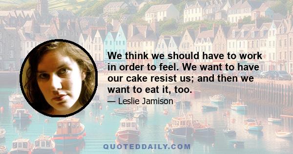 We think we should have to work in order to feel. We want to have our cake resist us; and then we want to eat it, too.